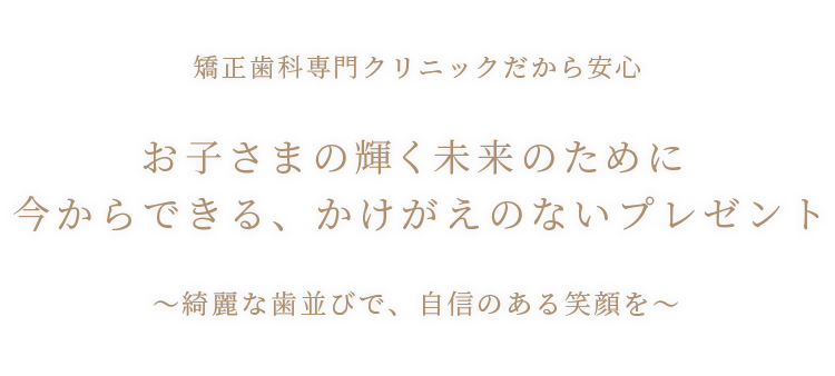 矯正⻭科専門クリニックだから安心 お子さまの輝く未来のために今からできる、かけがえのないプレゼント