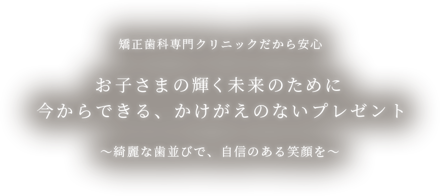 矯正⻭科専門クリニックだから安心 お子さまの輝く未来のために今からできる、かけがえのないプレゼント