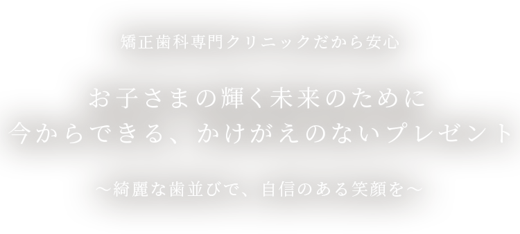 矯正⻭科専門クリニックだから安心 お子さまの輝く未来のために今からできる、かけがえのないプレゼント